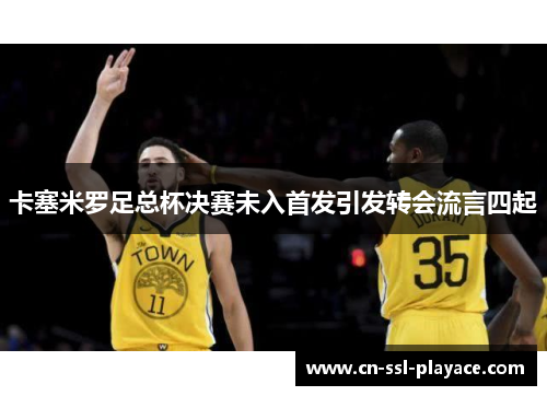 卡塞米罗足总杯决赛未入首发引发转会流言四起